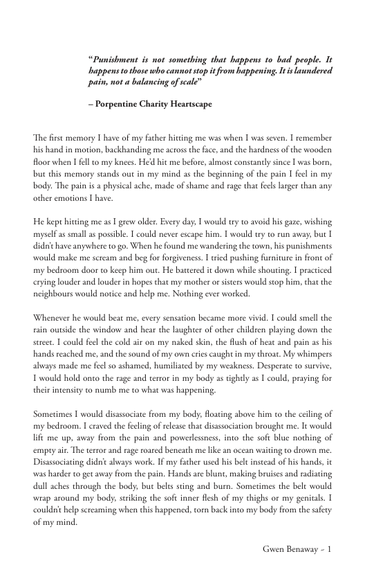 “Punishment is not sometbing that happens to bad people. It appens 1o those who cannot stop it from happening. Itis uundered pain, not a balancing of scale”  ~ Porpentine Charity Heartscape  “The firse memory T have of my facher hitting me was when I was seven. | remember his hand in motion, backhanding me acrossthe face, and the hardness of the wooden floor when T fell to my knees. Hed hit me before, almost constandy since I was born, but this memory stands out in my mind as the beginning of the pain I fecl in my body: The pain is a physical ache, made of shame and rage that fels larger than any other emotions T have.  He kep hitting me as | grew older. Every day, T would ty 1o avoid his gaze, wishing myselfas small as posible. 1 could never escape him. I would ty to run away, but I didochave anywhere to go. When he found me wandering the town, his punishmens would make me scream and beg for forgiveness. 1 wied pushing furniture in front of my bedroom door to keep him out. He batered it down while shouting. I practiced erying louder and louder in hopes that my mother or sisters would stop him, chat te neighbours would norice and help me. Nothing ever worked.  Whenever he would beat me, every sensation became more vivid. T could smell the i outside the window and hear the laughter of other children playing down the ed skin, the flush of hear and pain as his hands reached me, and the sound of my own cries caught in my throat. My whimpers  strcet T could feel the cold air on my  always made me feel so ashamed, humiliated by my weakness. Desperate (o survive,  T would hold onto the rage and tertor in my body as tightly as | could, praying for theirintensity to numb me to what was happening,  Sometimes I would disassociate from my body, floaing above him to the ceiling of iy bedroom. I craved the feeling of release thae disassociation broughe me. I would o the soft blue nothing of empry air. The terror and rage roared beneath me like an ocean waiting to drow me.  Disassociating didt abways work. IF my father used his bel instead of his hands, it was harder to get away from the pain. Hands are blunt, making bruises and radiating dull aches through the body; but belrs sing and burn. Sometimes the belc would wiap around my body, suiking the soft inner flesh of my chighs or my genitals. 1  1t me up, away from the pain and powerlessness,  couldn’ help screaming when this happened, torn back into my body from the safery of my mind.  Guwen Benaway - 1 